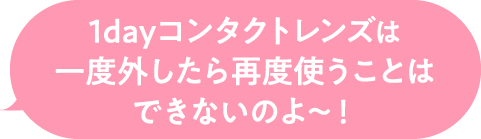 1dayコンタクトレンズは一度外したら再度使うことはできないのよ～！