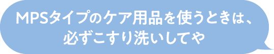 MPSタイプのケア用品を使うときは、
                必ずこすり洗いしてや