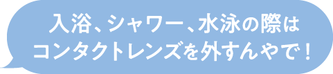 入浴、シャワー、水泳の際はコンタクトレンズを外すんやで！