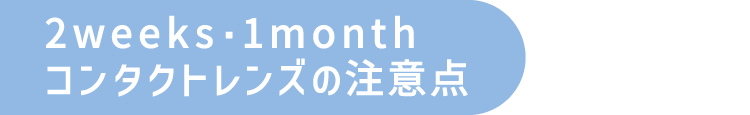 2weeks・1monthコンタクトレンズの注意点