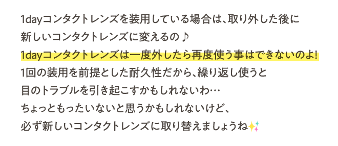 1dayコンタクトレンズを装用している場合は、取り外した後に新しいコンタクトレンズに変えるの♪1dayコンタクトレンズは一度外したら再度使う事はできないのよ！1回の装用を前提とした耐久性だから、繰り返し使うと目のトラブルを引き起こすかもしれないわ…ちょっともったいないと思うかもしれないけど、必ず新しいコンタクトレンズに取り替えましょうね