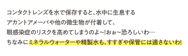 コンタクトレンズを水で保存すると、水中に生息するアカントアメーバや他の微生物が付着して、眼感染症のリスクを高めてしまうのよ～！おぉ～恐ろしいわ…ちなみにミネラルウォーターや精製水も、すすぎや保管には適さないわ！