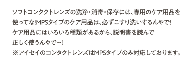 ソフトコンタクトレンズの洗浄・消毒・保存には、専用のケア用品を使ってな！MPSタイプのケア用品は、必ずこすり洗いするんやで！ケア用品にはいろいろ種類があるから、説明書を読んで正しく使うんやで～！※アイセイのコンタクトレンズはMPSタイプのみ対応しております。