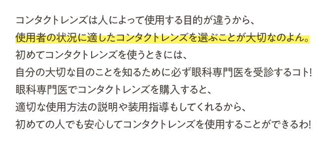 コンタクトレンズは人によって使用する目的が違うから、使用者の状況に適したコンタクトレンズを選ぶことが大切なのよん。初めてコンタクトレンズを使うときには、自分の大切な目のことを知るために必ず眼科専門医を受診するコト！眼科専門医でコンタクトレンズを購入すると、適切な使用方法の説明や装用指導もしてくれるから、初めての人でも安心してコンタクトレンズを使用することができるわ！