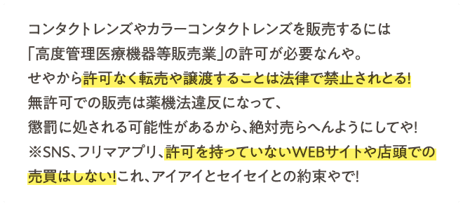 コンタクトレンズやカラーコンタクトレンズを販売するには「高度管理医療機器等販売業」の許可が必要なんや。せやから許可なく転売や譲渡することは法律で禁止されとる！無許可での販売は薬機法違反になって、懲罰に処される可能性があるから、絶対売らへんようにしてや！※SNS、フリマアプリ、許可を持っていないWEBサイトや店頭での売買はしない！これ、アイアイとセイセイとの約束やで！