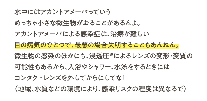 水中にはアカントアメーバっていうめっちゃ小さな微生物がおることがあるんよ。アカントアメーバによる感染症は、治療が難しい目の病気のひとつで、最悪の場合失明することもあんねん。微生物の感染のほかにも、浸透圧※によるレンズの変形・変質の可能性もあるから、入浴やシャワー、水泳をするときにはコンタクトレンズを外してからにしてな！（地域、水質などの環境により、感染リスクの程度は異なるで）