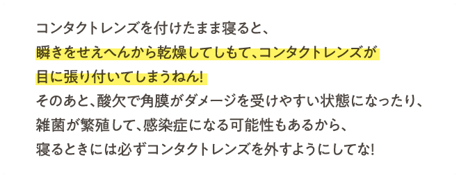 コンタクトレンズを付けたまま寝ると、瞬きをせえへんから乾燥してしもて、コンタクトレンズが目に張り付いてしまうねん！そのあと、酸欠で角膜がダメージを受けやすい状態になったり、雑菌が繁殖して、感染症になる可能性もあるから、寝るときには必ずコンタクトレンズを外すようにしてな！