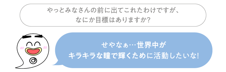 やっとみなさんの前に出てこれたわけですが、なにか目標はありますか？ セイセイ：せやなぁ…世界中がキラキラな瞳で輝くために活動したいな！