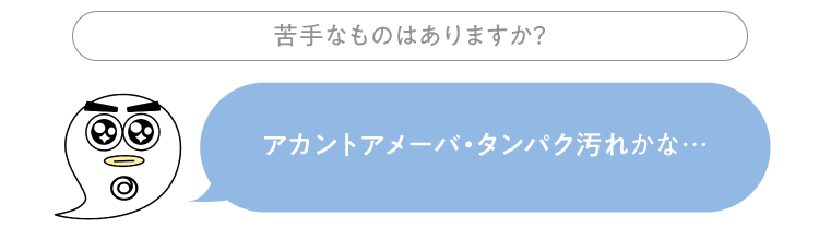 苦手なものはありますか？ セイセイ：アカントアメーバ・タンパク汚れかな…