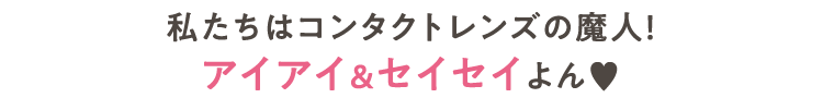 私たちはコンタクトレンズの魔人！アイアイ＆セイセイよん♥