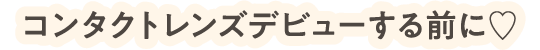 コンタクトレンズデビューする前に♡