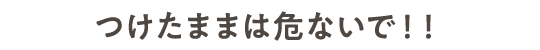 つけたままは危ないで！！