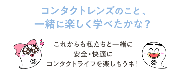 コンタクトレンズのこと、一緒に楽しく学べたかな？ これからも私たちと一緒に 安全・快適にコンタクトライフを楽しもうネ！