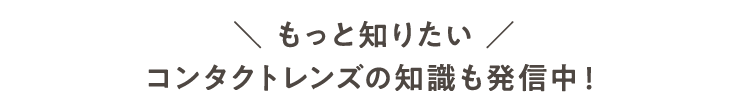 もっと知りたい コンタクトレンズの知識も発信中！